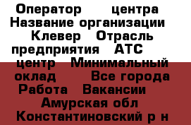 Оператор Call-центра › Название организации ­ Клевер › Отрасль предприятия ­ АТС, call-центр › Минимальный оклад ­ 1 - Все города Работа » Вакансии   . Амурская обл.,Константиновский р-н